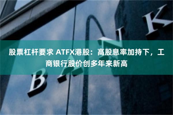 股票杠杆要求 ATFX港股：高股息率加持下，工商银行股价创多年来新高