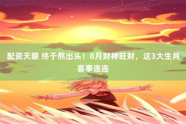 配资天眼 终于熬出头！8月财神旺财，这3大生肖喜事连连