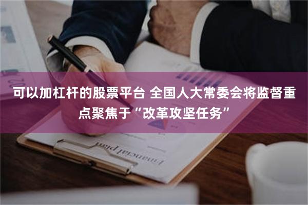 可以加杠杆的股票平台 全国人大常委会将监督重点聚焦于“改革攻坚任务”