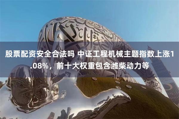 股票配资安全合法吗 中证工程机械主题指数上涨1.08%，前十大权重包含潍柴动力等