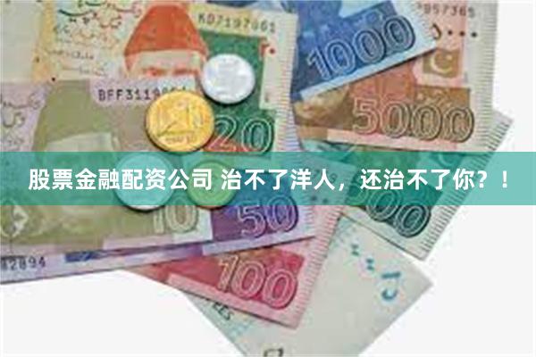 股票金融配资公司 治不了洋人，还治不了你？！