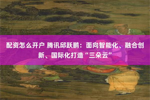 配资怎么开户 腾讯邱跃鹏：面向智能化、融合创新、国际化打造“三朵云”