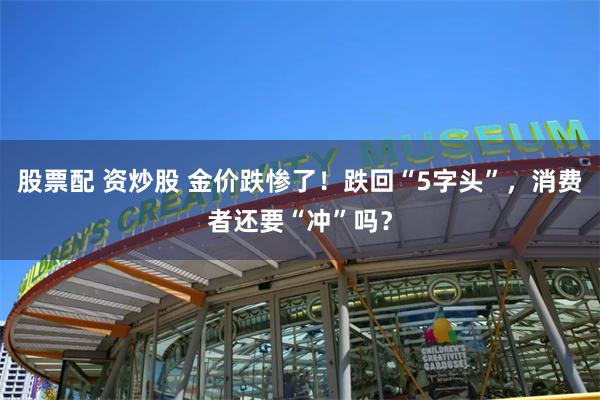 股票配 资炒股 金价跌惨了！跌回“5字头”，消费者还要“冲”吗？