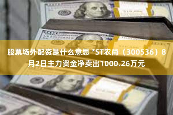 股票场外配资是什么意思 *ST农尚（300536）8月2日主力资金净卖出1000.26万元