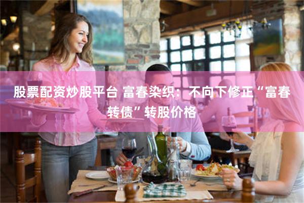 股票配资炒股平台 富春染织：不向下修正“富春转债”转股价格