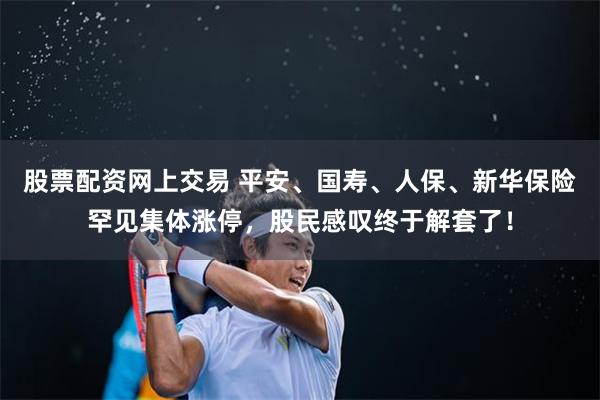 股票配资网上交易 平安、国寿、人保、新华保险罕见集体涨停，股民感叹终于解套了！