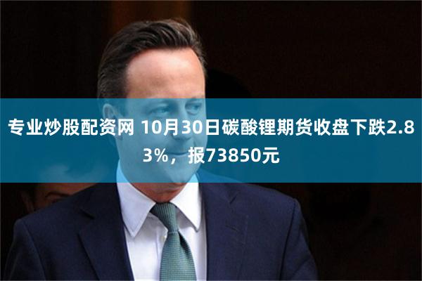 专业炒股配资网 10月30日碳酸锂期货收盘下跌2.83%，报73850元