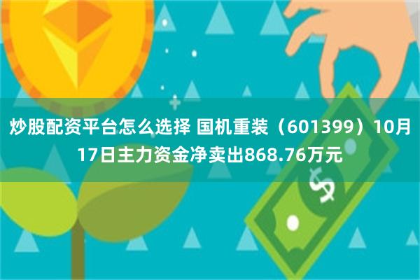 炒股配资平台怎么选择 国机重装（601399）10月17日主力资金净卖出868.76万元