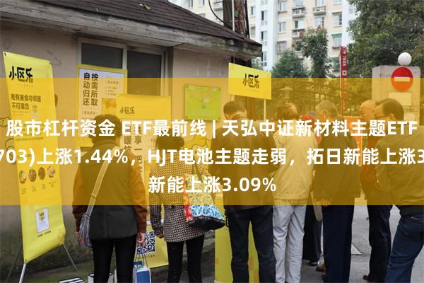 股市杠杆资金 ETF最前线 | 天弘中证新材料主题ETF(159703)上涨1.44%，HJT电池主题走弱，拓日新能上涨3.09%