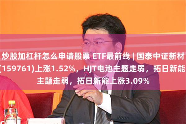 炒股加杠杆怎么申请股票 ETF最前线 | 国泰中证新材料主题ETF(159761)上涨1.52%，HJT电池主题走弱，拓日新能上涨3.09%