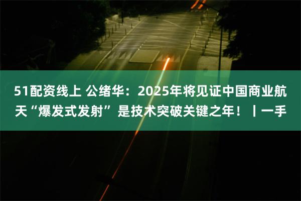 51配资线上 公绪华：2025年将见证中国商业航天“爆发式发射” 是技术突破关键之年！丨一手