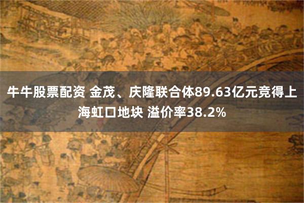 牛牛股票配资 金茂、庆隆联合体89.63亿元竞得上海虹口地块 溢价率38.2%