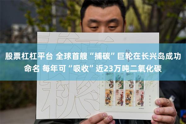 股票杠杠平台 全球首艘“捕碳”巨轮在长兴岛成功命名 每年可“吸收”近23万吨二氧化碳