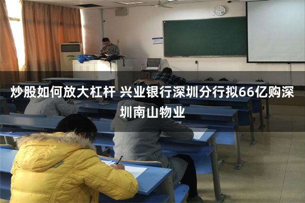 炒股如何放大杠杆 兴业银行深圳分行拟66亿购深圳南山物业